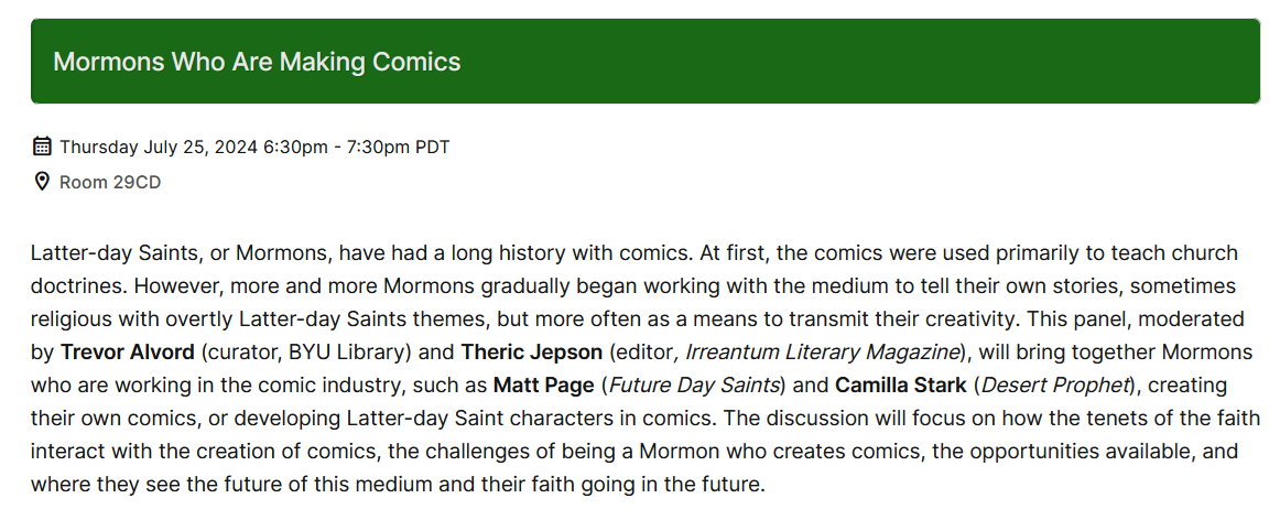 Latter-day Saints, or Mormons, have had a long history with comics. At first, the comics were used primarily to teach church doctrines. However, more and more Mormons gradually began working with the medium to tell their own stories, sometimes religious with overtly Latter-day Saints themes, but more often as a means to transmit their creativity. This panel, moderated by Trevor Alvord (curator, BYU Library) and Theric Jepson (editor, Irreantum Literary Magazine), will bring together Mormons who are working in the comic industry, such as Matt Page (Future Day Saints) and Camilla Stark (Desert Prophet), creating their own comics, or developing Latter-day Saint characters in comics. The discussion will focus on how the tenets of the faith interact with the creation of comics, the challenges of being a Mormon who creates comics, the opportunities available, and where they see the future of this medium and their faith going in the future.